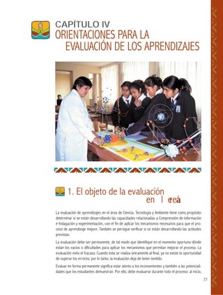 77
La evaluación de aprendizajes en el área de Ciencia, Tecnología y Ambiente tiene como propósito
determinar si se están desarrollando las capacidades relacionadas a Comprensión de información
e Indagación y experimentación, con el fin de aplicar los mecanismos necesarios para que el pro-
ceso de aprendizaje mejore. También se persigue verificar si se están desarrollando las actitudes
previstas.
La evaluación debe ser permanente, de tal modo que identifique en el momento oportuno dónde
están los vacíos o dificultades para aplicar los mecanismos que permitan mejorar el proceso. La
evaluación evita el fracaso. Cuando esta se realiza únicamente al final, ya no existe la oportunidad
de superar los errores; por lo tanto, la evaluación deja de tener sentido.
Evaluar en forma permanente significa estar atento a los inconvenientes y también a las potenciali-
dades que los estudiantes demuestran. Por ello, debe evaluarse durante todo el proceso: al inicio,
1. El objeto de la evaluación
en el área
CAPÍTULO IV
ORIENTACIONES PARA LA
EVALUACIÓN DE LOS APRENDIZAJES
 