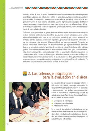 78
ORIENTACIONES PARA
EL TRABAJO PEDAGÓGICO
durante y al final. Al inicio, se evalúa para identificar en qué condiciones el estudiante empieza el
aprendizaje, cuáles son sus estrategias o estilos de aprendizaje, qué conocimientos previos tiene
y qué actitudes. De esta manera, sabremos qué necesidades de aprendizaje existen, a fin de pro-
gramar, en función de ellas, nuestras actividades. Durante el proceso, se evalúa para identificar si
estamos avanzando o no y qué debemos hacer para mejorar el proceso del aprendizaje. Al final,
evaluamos para determinar si se han logrado los aprendizajes previstos, con la finalidad de dar
cuenta de los resultados obtenidos.
Evaluar en forma permanente no quiere decir que debamos aplicar instrumentos de evaluación
en todo momento. Existen técnicas de distinto tipo, que no generan calificaciones, cuya función
solo es brindar indicios sobre cómo se está realizando el aprendizaje, por ejemplo: las técnicas no
formales, referidas a gestos, participación espontánea, preguntas que realizan los estudiantes y
que nos informan si están atentos o si han entendido lo que queremos transmitir. En cambio, las
técnicas semiformales tienen que ver con el acompañamiento que el profesor brinda al estudiante
durante su aprendizaje, mediante la revisión de ejercicios, la asignación de tareas o las prácticas
guiadas. Estas técnicas tampoco generan necesariamente calificaciones, pero cuando lo hacen,
estas tienen que responder a los indicadores previstos en las unidades didácticas respectivas. En
cambio, cuando se hace un alto en el camino para determinar cuánto se ha avanzado en el logro de
los aprendizajes, con la finalidad de dar cuenta de los resultados, sí se debe aplicar necesariamente
un instrumento para recoger información y consignarla en los registros oficiales de evaluación. En
este último caso, estamos utilizando técnicas formales de evaluación.
La evaluación del aprendizaje se realiza por criterios e
indicadores. Los criterios constituyen las unidades de
recojo de información y de comunicación de resultados
a los estudiantes y sus familias. Los criterios de eva-
luación se originan en las competencias y actitudes de
cada área curricular. Para Ciencia, Tecnología y Ambien-
te, los criterios de evaluación son:
● Comprensión de información
● Indagación y experimentación
● Actitudes ante el área
En el caso de las actitudes, los indicadores son las
manifestaciones observables de la actitud respectiva.
Ahora bien, ¿mediante qué manifestaciones observa-
bles nos damos cuenta de que el estudiante posee tal
actitud? Veamos este ejemplo:
2. Los criterios e indicadores
para la evaluación en el área
 