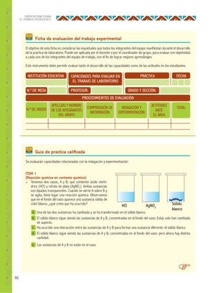 86
ORIENTACIONES PARA
EL TRABAJO PEDAGÓGICO
Ficha de evaluación del trabajo experimental
Guía de práctica caliﬁcada
INSTITUCIÓN EDUCATIVA
N.º DE MESA
N.º DE ORDEN
APELLIDO Y NOMBRE
DE LOS INTEGRANTES
DEL GRUPO
COMPRENSIÓN DE
INFORMACIÓN
INDAGACIÓN Y
EXPERIMENTACIÓN
ACTITUDES
ANTE
EL ÁREA
TOTAL
PROFESOR: GRADO Y SECCIÓN:
PROCEDIMIENTOS DE EVALUACIÓN
PRÁCTICA FECHACAPACIDADES PARA EVALUAR EN
EL TRABAJO DE LABORATORIO
El objetivo de esta ficha es considerar las inquietudes que todos los integrantes del equipo manifiestan durante el desarrollo
de la práctica de laboratorio. Puede ser aplicada por el docente o por el coordinador de grupo, para evaluar con objetividad
a cada uno de los integrantes del equipo de trabajo, con el fin de lograr mejores aprendizajes.
Este instrumento debe permitir evaluar tanto el desarrollo de las capacidades como de las actitudes en los estudiantes.
Se evaluarán capacidades relacionadas con la indagación y experimentación:
ÍTEM 1
(Reacción química en contexto químico)
● Tenemos dos vasos, A y B, que contienen ácido clorhí-
drico (HCI) y nitrato de plata (AgNO3
). Ambas sustancias
son líquidos transparentes. Cuando se vierte A sobre B y
se agita, tiene lugar una reacción química. Observamos
que en el fondo del vaso aparece una sustancia sólida de
color blanco, ¿qué crees que ha ocurrido?
a.
b.
d.
e.
Una de las dos sustancias ha cambiado y se ha transformado en el sólido blanco.
El sólido blanco sigue siendo las sustancias de A y B, concentradas en el fondo del vaso. Estas solo han cambiado
de aspecto.
Ha ocurrido una interacción entre las sustancias de A y B para formar una sustancia diferente: el sólido blanco.
El sólido blanco sigue siendo las sustancias de A y B, concentradas en el fondo del vaso; pero ahora hay distinta
cantidad.
Las sustancias de A y B no están en el vaso.
HCl AgNO3
Sólido
blanco
c.
 