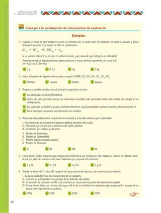88
ORIENTACIONES PARA
EL TRABAJO PEDAGÓGICO
Ítems para la construcción de instrumentos de evaluación
Ejemplos:
a.
a.
a.
a.
a.
b.
b.
b.
b.
b.
c.
c.
d.
d.
d.
d.
2 g
Pentano
4 y 56
IC
VVVV
0,2 g
5 y 54
IID
VFVF
4g
Octano
4 y 54
IIIA
VFVV
0,4g
5 y 56
IIA
FFVV
1. Cuando un trozo de zinc metálico se pone en contacto con un ácido como el clorhídrico, el metal es atacado y libera
hidrógeno gaseoso (H2
), según se indica a continuación:
Zn (s)
+ HCl (ac)
ZnCl2 (ac)
+ H2(g)
Si un químico coloca 13 g de zinc en suficiente ácido, ¿qué masa de gas hidrógeno se obtendrá?
Toma en cuenta los siguientes datos, pesos atómicos o masas atómicas promedio, en suma, son:
(H=1; Cl=35,5; Zn=65)
2. Indica el nombre del siguiente hidrocarburo, según la IUPAC: CH3
-CH2
-CH2
-CH2
-CH2
-CH3
5. Cierto átomo neutro presenta una configuración electrónica que termina en 3d6. Indique el número de orbitales semi-
llenos y el valor de su número de masa, sabiendo que presenta 30 neutrones.
3. Respecto a la tabla periódica actual, indica la proposición correcta:
4. Relaciona adecuadamente la característica enunciada y el modelo atómico que la planteaba:
I.- Los electrones se mueven en trayectoria elíptica alrededor del núcleo.
II.- Mencionó por primera vez la existencia del núcleo atómico.
III.- Electrones incrustados y vibrantes.
A. Modelo de Rutherford.
B. Modelo de Sommerfield.
C. Modelo actual o mecanocuántico.
D. Modelo de Thomson.
6. Señala verdadero (V) o falso (F) respecto de las proposiciones ligadas a la contaminación ambiental
I.- La lluvia ácida deteriora los monumentos de las ciudades.
II.- El ozono de la tropósfera nos protege de la radiación ultravioleta.
III.- El aumento de emisiones de CO2
a la atmósfera es el principal causante del calentamiento global.
IV.- Si una minera libera sus relaves a las aguas del río de su localidad sin tratamiento alguno generará la muerte de los
peces y otro tipo de seres acuáticos.
a.
b.
c.
d.
Fue diseñada por Dimitri Mendeleiev.
Consta de siete periodos porque los elementos conocidos solo presentan hasta siete niveles de energía en su
configuración.
Las columnas verticales o grupos contienen elementos cuyas propiedades químicas son muy diferentes entre sí.
No se distingue claramente qué elementos son metales.
Hexano Butanoc. d.
c.
c.
 