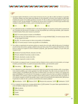 89
ÁREA DE CIENCIA,
TECNOLOGÍA Y AMBIENTE
a.
a.
a.
b.
b.
b.
c.
c.
d.
d.
d.
3,6
Cinta métrica
Neutralización; 1,00 M
Higrómetro
Dilución; 0,50 M
2,16
Regla
Mezcla de dos soluciones; 1,00 M
3,0
Pie de rey
Combinación; 0,50 M
7. Se requiere medir la densidad de un cierto número de tuercas de acero, para ello se utilizó una balanza, lo cual indica
108 gramos. Debido a que antes habían sido utilizadas en cierto dispositivo, su forma es muy irregular y es difícil hallar
el volumen de acuerdo con los sólidos geométricos conocidos. Por ello, se utilizó una probeta graduada de 50 g/cm3
que
contenía 35 g/cm3
de agua destilada. Si al adicionar las tuercas estas se hundieron y el nivel de agua ascendió hasta
completar la capacidad de la probeta, ¿cuál es la densidad del acero en g/cm3
?
10. Para diseñar una máquina de vapor es necesario medir por diámetros interno y externo de cierta tubería, con la mayor
exactitud y precisión posible. Si a usted le encargaran dicha medición, ¿qué instrumento usaría?
8. En un laboratorio escolar, un estudiante tomó 6 cm de cinta de magnesio con una pinza y la hizo arder en presencia de
aire. El producto de este proceso lo introdujo a un vaso de precipitado que contenía agua destilada. ¿Qué compuesto
se habrá formado al final y cómo reconoce su presencia?
9. Para realizar un experimento de reacciones químicas se requería cloruro de sodio, sólido de alta pureza. Un estudiante
escuchó mal las instrucciones y agregó y disolvió la única que tenía a mano. Por la urgencia del experimento, se debe
buscar la manera de recuperar la sal de la disolución preparada. ¿Qué operaciones realizaría y en qué orden para
recuperar la sal?
12. En un recipiente de material pírex se agrega alcohol etílico (C2
H5
OH) absoluto. Si se quiere hallar experimentalmente su
punto de ebullición, indique qué material no utilizaría.
11. En un laboratorio se quiere determinar la concentración molar de la solución de ácido clorhídrico (HCl), a la que llama-
remos solución problema, que se tiene guardada en un bidón del almacén. Para ello se toma una muestra de 20 mL
usando la pipeta y una bombilla de jebe. Para tomar el volumen exacto, se le vierte en un matraz y se le agregan dos
gotas de fenolftaleína. En una bureta de 50 ml anexada a un soporte universal se tiene una solución de hidróxido de
sodio (NaOH) 0,5 M. Comienza a gotear esta última solución sobre la primera y, cuando la bureta indica que quedan 10
ml, la solución resultante se colorea rojo grosella. Luego, se reportó la concentración de la solución ácida. ¿Qué proceso
ha generado el cambio de color y cuál es la concentración de la solución problema?
a.
a.
a.
b.
b.
b.
c.
c.
c.
d.
d.
d.
MgO. Se reconoce porque es incoloro con fenolftaleína.
Destilación fraccionada, filtración, disecado al aire libre.
Rejilla de asbesto.
Muestra de cloruro de sodio del laboratorio a un beacker con agua destilada H2
MgO2
. Se reconoce porque colorea
de rojo al papel de tornasol.
Filtración, destilación fraccionada, secado en estufa.
Matraz Erlenmeyer
Mg (OH)2
. Se reconoce porque se colorea rojo grosella con la fenolftaleína.
Filtración, decantación, secado al aire libre.
Trípode.
MgO. Se reconoce porque se colorea rojo grosella con la fenolftaleína.
Filtración, evaporación, secado en estufa.
Dínamo.
c.
7,2
 