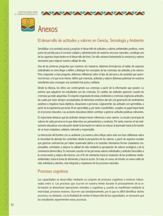 92
ORIENTACIONES PARA
EL TRABAJO PEDAGÓGICO
El desarrollo de actitudes y valores en Ciencia, Tecnología y Ambiente
Sensibilizar a la sociedad actual y propiciar el desarrollo de actitudes y valores ambientales positivos, como
punto de partida para el correcto cuidado y administración de nuestros recursos naturales, constituye uno
de los aspectos importantes en el desarrollo del área. Con ello, estamos fomentando la conciencia y valores
necesarios para mejorar nuestra calidad de vida.
Una de las primeras preguntas que nosotros, los maestros, debemos formularnos al hablar de aspectos
actitudinales es cómo llegar a definir y distinguir los conceptos de las creencias, las actitudes y los valores.
Para responder a esta pregunta, debemos reflexionar sobre el tipo de persona y de sociedad que quere-
mos formar; o lo que es lo mismo: definir qué creencias, actitudes y valores debemos potenciar en nuestros
estudiantes para conseguir una sociedad más justa y solidaria.
Desde la infancia, los niños van construyendo sus creencias a partir de la información que poseen. Lo
primero que adquieren los estudiantes son las creencias. En cambio, las actitudes aparecen cuando las
creenciasyaestánadquiridas.Elconjuntoorganizadodeestascondicionesocreenciasoriginalasactitudes,
las cuales por estar siempre acompañadas de elementos emotivos dan pie a la generación de sentimientos
positivos o negativos hacia objetivos, situaciones o personas. Lógicamente, las actitudes son aprendidas, a
partir de la experiencia personal. Al ser aprendidas y, por tanto, transferibles, cumplen un papel importante
en el proceso educativo. Las acciones educativas deben contribuir a generar actitudes positivas relevantes.
Es importante destacar que las actitudes siempre hacen referencia a unos valores. La escala o jerarquía de
valores de cada persona es la que determina sus pensamientos y conducta. Por tanto, insertar en las insti-
tuciones educativas una educación desde la formación en valores es educar al alumnado hacia la formación
de un buen ciudadano, solidario, tolerante y responsable.
La interacción del hombre con su ambiente y la manera cómo influye sobre este nos hace reflexionar sobre
la necesidad de abordar los contenidos desde la perspectiva de los valores, a partir de aspectos sociales
que generan controversia por haber ocasionado daños a la sociedad. Intentamos formar ciudadanos res-
ponsables, orientados a mejorar la calidad de vida mediante la apropiación de valores ecológicos y de la
convivencia democrática. Es necesario suscitar en las personas valores individuales y actitudes favorables a
la conservación y mejora del entorno, con el fin de orientarlas hacia la resolución de los problemas medio-
ambientales, hacia la toma de decisiones y hacia la acción. Se trata, en suma, de brindar un nuevo estilo de
vida, individual y colectivo, más integrado y respetuoso de los procesos naturales.
Procesos cognitivos
Las capacidades se desarrollan mediante un conjunto de procesos cognitivos o motores relacio-
nados entre sí. Los procesos que ocurren en nuestra mente durante el procesamiento de la in-
formación se denominan operaciones mentales o cognitivas y, cuando se manifiestan mediante la
motricidad, procesos motores. Ocurren casi simultáneamente, por lo que es difícil identificar dichos
procesos; no obstante, con la finalidad de mediar el desarrollo de las capacidades, es necesario que
los estudiantes experimenten estos procesos.
Anexos
 