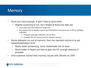 MemoryOnce you have enough, it won’t help to have extraSlightly surprising to me, but I tested at least one data set-Xmx tells Java the maximum heap sizeThe reason this is slightly surprising is that before Java gives up, it will try garbage collectionFrequent garbage collection can be slowPossibly the OT doesn’t tend to release memorySome datasets run out of memory, then the standard advice is to set reloadstylesheets=“true”Slows down processing, since stylesheets are re-readMuch better to figure out how to give the OT enough memory if possibleOne customer solved their memory issues with JRockit as JVM
