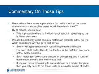Commentary On Those TipsUse <xsl:number> when appropriate – I’m pretty sure that the cases where his comment applies aren’t found that often in the OTBy all means, use xsl:key!This is probably where to find low-hanging fruit in speeding up the built-in stylesheetsWe can’t realistically avoid complex patterns in template rules, but it’s worth considering why he gave that adviceEvery <xsl:apply-templates/> runs through each child nodeFor each child node, it has to run the test in the match in every one of the <xsl:template>sEach match test takes some amount of processing, and it runs for every node, so we’d like to minimize thatIf you can move processing to an xsl:choose or a moded template, then you only need to run those tests on a smaller subset of nodes