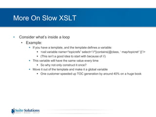 More On Slow XSLTConsider what’s inside a loopExample:If you have a template, and the template defines a variable:<xsl:variable name=“topicrefs” select=“//*[contains(@class, ‘ map/topicref ‘)]”/>(This isn’t a good idea to start with because of //)This variable will have the same value every timeSo why not only construct it once?Move it out of the template and make it a global variableOne customer speeded up TOC generation by around 40% on a huge book