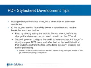 PDF Stylesheet Development TipsNot a general performance issue, but a timesaver for stylesheet developersIf, like us, you need to repeatedly tweak a stylesheet and test the tweak, but each test is slowFirst, try directly editing the topic.fo file and view it, before you change the stylesheet, so you won’t have to run the OT at allSecond, you can configure the toolkit to have another Ant “target” – simply run your DITA once, and after that, let the toolkit start the PDF stylesheets from the files in the temp directory, skipping the earlier processingContact us for more information – we don’t have a nicely packaged version of this yet, but we can give you the pieces