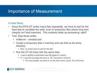 Importance of MeasurementA Case StudySince the DITA-OT writes many files repeatedly, we have to wait for the hard disk to complete the write, even to temporary files where long term integrity isn’t that important.  This certainly holds up processing, right?Test: Stop those writesImBench – ramdisk toolCreate a temporary disk in memory and use that as the temp directoryNow, no writes have to wait for the diskRun the OT 20 times with the same dataI used a slightly complicated map (98 pages on output)41.1 seconds average with disk vs. 39.1 seconds in memoryFor most people, not worth it; on the other hand, saves  5% of the time