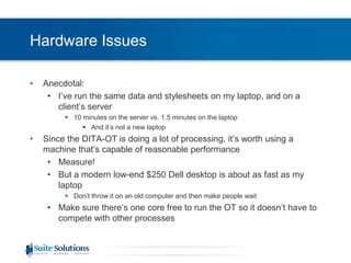 Hardware IssuesAnecdotal:I’ve run the same data and stylesheets on my laptop, and on a client’s server10 minutes on the server vs. 1.5 minutes on the laptopAnd it’s not a new laptopSince the DITA-OT is doing a lot of processing, it’s worth using a machine that’s capable of reasonable performanceMeasure!But a modern low-end $250 Dell desktop is about as fast as my laptopDon’t throw it on an old computer and then make people waitMake sure there’s one core free to run the OT so it doesn’t have to compete with other processes