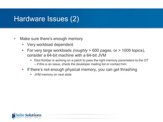 Hardware Issues (2)Make sure there’s enough memoryVery workload dependentFor very large workloads (roughly > 600 pages, or > 1000 topics), consider a 64-bit machine with a 64-bit JVMEliot Kimber is working on a patch to pass the right memory parameters to the OT – if this is an issue, check the developer mailing list or contact himIf there’s not enough physicalmemory, you can get thrashingJVM memory on next slide