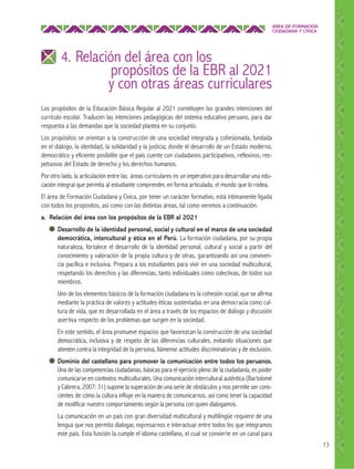 ÁREA DE FORMACIÓN
CIUDADANA Y CÍVICA

4. Relación del área con los

propósitos de la EBR al 2021
y con otras áreas curriculares

Los propósitos de la Educación Básica Regular al 2021 constituyen las grandes intenciones del
currículo escolar. Traducen las intenciones pedagógicas del sistema educativo peruano, para dar
respuesta a las demandas que la sociedad plantea en su conjunto.
Los propósitos se orientan a la construcción de una sociedad integrada y cohesionada, fundada
en el diálogo, la identidad, la solidaridad y la justicia; donde el desarrollo de un Estado moderno,
democrático y eficiente posibilite que el país cuente con ciudadanos participativos, reflexivos, respetuosos del Estado de derecho y los derechos humanos.
Por otro lado, la articulación entre las áreas curriculares es un imperativo para desarrollar una educación integral que permita al estudiante comprender, en forma articulada, el mundo que lo rodea.
El área de Formación Ciudadana y Cívica, por tener un carácter formativo, está íntimamente ligada
con todos los propósitos, así como con las distintas áreas, tal como veremos a continuación.
a. Relación del área con los propósitos de la EBR al 2021
Desarrollo de la identidad personal, social y cultural en el marco de una sociedad
democrática, intercultural y ética en el Perú. La formación ciudadana, por su propia
naturaleza, fortalece el desarrollo de la identidad personal, cultural y social a partir del
conocimiento y valoración de la propia cultura y de otras, garantizando así una convivencia pacífica e inclusiva. Prepara a los estudiantes para vivir en una sociedad multicultural,
respetando los derechos y las diferencias, tanto individuales como colectivas, de todos sus
miembros.
Uno de los elementos básicos de la formación ciudadana es la cohesión social, que se afirma
mediante la práctica de valores y actitudes éticas sustentadas en una democracia como cultura de vida, que es desarrollada en el área a través de los espacios de diálogo y discusión
asertiva respecto de los problemas que surgen en la sociedad.
En este sentido, el área promueve espacios que favorezcan la construcción de una sociedad
democrática, inclusiva y de respeto de las diferencias culturales, evitando situaciones que
atenten contra la integridad de la persona, llámense actitudes discriminatorias y de exclusión.
Dominio del castellano para promover la comunicación entre todos los peruanos.
Una de las competencias ciudadanas, básicas para el ejercicio pleno de la ciudadanía, es poder
comunicarse en contextos multiculturales. Una comunicación intercultural auténtica (Bartolomé
y Cabrera, 2007: 31) supone la superación de una serie de obstáculos y nos permite ser conscientes de cómo la cultura influye en la manera de comunicarnos, así como tener la capacidad
de modificar nuestro comportamiento según la persona con quien dialogamos.
La comunicación en un país con gran diversidad multicultural y multilingüe requiere de una
lengua que nos permita dialogar, expresarnos e interactuar entre todos los que integramos
este país. Esta función la cumple el idioma castellano, el cual se convierte en un canal para
13

 