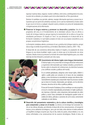 ORIENTACIONES PARA
EL TRABAJO PEDAGÓGICO

expresar nuestras ideas, negociar, resolver conflictos, entre otros, contribuyendo en la construcción de la cohesión y la unidad a partir de la diversidad de un Perú pluricultural.
Dominar el castellano nos permite, además, manejar información oportuna y conocer las situaciones que son parte de la dinámica nacional, con lo cual nos mantenemos al tanto sobre
lo que ocurre en torno a cualquier situación social y evitamos ser presa de manipulaciones
o tergiversaciones de la información.
Preservar la lengua materna y promover su desarrollo y práctica. Uno de los
propósitos del área es el fortalecimiento de la identidad cultural. Esta se afirma a
través de la lengua materna, porque expresa la cosmovisión de la cultura a la que los
estudiantes pertenecen. El respeto al “otro” es una demanda en el desarrollo de la
formación ciudadana, lo cual implica aceptar al resto con sus propias costumbres y sus
propias características lingüísticas.
La formación ciudadana alienta y promueve el uso y práctica de la lengua materna, porque
esta se liga al sentido de pertenencia y la fortalece (Bartolomé y Cabrera, 2007: 146).
El desarrollo de una convivencia democrática implica el respeto y la aceptación de otras
lenguas en una misma localidad, región o país, lo mismo que en la interacción con otras
naciones. Desde el área se promueve la inclusión de la diversidad lingüística para, así, evitar
todo tipo de discriminación y exclusión por esta causa.
Conocimiento del idioma inglés como lengua internacional.
El idioma inglés se ha convertido en la lengua oficial de instituciones
y organismos internacionales que realizan estudios y presentan informes sobre la situación de la democracia, los derechos humanos
y los conflictos sociales y políticos del mundo.
En un contexto globalizado, categorías como human rights, children´s
rights o public policy son comunes en el marco de una ciudadanía
global, y como tal tenemos la necesidad de manejar este idioma internacionalmente aceptado para comprender mejor los procesos sociales
que se dan en el mundo, relacionados, por ejemplo, con los derechos
humanos, derechos de los niños o políticas públicas.
El área de Formación Ciudadana y Cívica contribuye con este propósito,
al recurrir a fuentes especializadas presentadas en inglés (publicaciones impresas o Internet), sobre situaciones internacionales de orden
político y social. Estas actividades de investigación pueden incluir el
análisis de videos, películas o canciones de corte social, comúnmente
realizados en este idioma.
Desarrollo del pensamiento matemático y de la cultura cientíﬁca y tecnológica
para comprender y actuar en el mundo. La ciencia y la tecnología han avanzado mucho en las últimas décadas, permitiendo el desarrollo de las comunicaciones, el transporte
masivo y otros adelantos tecnológicos; pero, por otro lado, estos afectan el medio ambiente
y el equilibrio ecológico al punto que, hoy en día, todos los países, desarrollados o no, nos
vemos enfrentados a las consecuencias de los avances tecnológicos. Desde el área, se
14

 