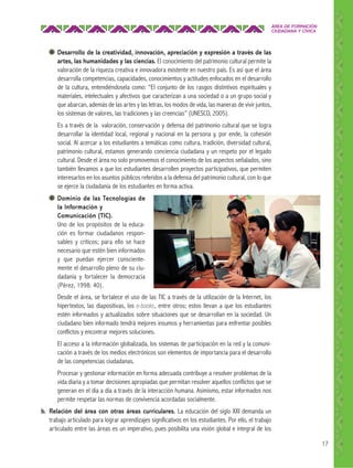 ÁREA DE FORMACIÓN
CIUDADANA Y CÍVICA

Desarrollo de la creatividad, innovación, apreciación y expresión a través de las
artes, las humanidades y las ciencias. El conocimiento del patrimonio cultural permite la
valoración de la riqueza creativa e innovadora existente en nuestro país. Es así que el área
desarrolla competencias, capacidades, conocimientos y actitudes enfocados en el desarrollo
de la cultura, entendiéndosela como: “El conjunto de los rasgos distintivos espirituales y
materiales, intelectuales y afectivos que caracterizan a una sociedad o a un grupo social y
que abarcan, además de las artes y las letras, los modos de vida, las maneras de vivir juntos,
los sistemas de valores, las tradiciones y las creencias” (UNESCO, 2005).
Es a través de la valoración, conservación y defensa del patrimonio cultural que se logra
desarrollar la identidad local, regional y nacional en la persona y, por ende, la cohesión
social. Al acercar a los estudiantes a temáticas como cultura, tradición, diversidad cultural,
patrimonio cultural, estamos generando conciencia ciudadana y un respeto por el legado
cultural. Desde el área no solo promovemos el conocimiento de los aspectos señalados, sino
también llevamos a que los estudiantes desarrollen proyectos participativos, que permiten
interesarlos en los asuntos públicos referidos a la defensa del patrimonio cultural, con lo que
se ejerce la ciudadanía de los estudiantes en forma activa.
Dominio de las Tecnologías de
la Información y
Comunicación (TIC).
Uno de los propósitos de la educación es formar ciudadanos responsables y críticos; para ello se hace
necesario que estén bien informados
y que puedan ejercer conscientemente el desarrollo pleno de su ciudadanía y fortalecer la democracia
(Pérez, 1998: 40).
Desde el área, se fortalece el uso de las TIC a través de la utilización de la Internet, los
hipertextos, las diapositivas, los e-books, entre otros; estos llevan a que los estudiantes
estén informados y actualizados sobre situaciones que se desarrollan en la sociedad. Un
ciudadano bien informado tendrá mejores insumos y herramientas para enfrentar posibles
conflictos y encontrar mejores soluciones.
El acceso a la información globalizada, los sistemas de participación en la red y la comunicación a través de los medios electrónicos son elementos de importancia para el desarrollo
de las competencias ciudadanas.
Procesar y gestionar información en forma adecuada contribuye a resolver problemas de la
vida diaria y a tomar decisiones apropiadas que permitan resolver aquellos conflictos que se
generan en el día a día a través de la interacción humana. Asimismo, estar informados nos
permite respetar las normas de convivencia acordadas socialmente.
b. Relación del área con otras áreas curriculares. La educación del siglo XXI demanda un
trabajo articulado para lograr aprendizajes significativos en los estudiantes. Por ello, el trabajo
articulado entre las áreas es un imperativo, pues posibilita una visión global e integral de los
17

 