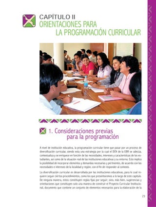 CAPÍTULO II

ORIENTACIONES PARA
LA PROGRAMACIÓN CURRICULAR

1. Consideraciones previas

para la programación

A nivel de institución educativa, la programación curricular tiene que pasar por un proceso de
diversificación curricular, siendo esta una estrategia por la cual el DCN de la EBR se adecúa,
contextualiza y se enriquece en función de las necesidades, intereses y características de los estudiantes, así como de la situación real de las instituciones educativas y su entorno. Esto implica
la posibilidad de incorporar elementos y demandas necesarias y pertinentes, de acuerdo con las
necesidades e intereses de la localidad y región, con el fin de responder al contexto.
La diversificación curricular es desarrollada por las instituciones educativas, para lo cual requiere seguir ciertos procedimientos, como los que presentaremos a lo largo de este capítulo.
De ninguna manera, estos constituyen reglas fijas por seguir; sino, más bien, sugerencias y
orientaciones que constituyen solo una manera de construir el Proyecto Curricular Institucional, documento que contiene un conjunto de elementos necesarios para la elaboración de la
23

 