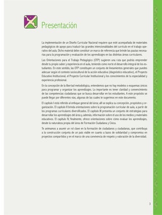 Presentación
La implementación de un Diseño Curricular Nacional requiere que esté acompañada de materiales
pedagógicos de apoyo para traducir las grandes intencionalidades del currículo en el trabajo operativo del aula. Dicho material debe constituir un marco de referencia que brinde las pautas necesarias para la programación y evaluación de los aprendizajes en las distintas áreas curriculares.
Las Orientaciones para el Trabajo Pedagógico (OTP) sugieren una ruta que podrás emprender
desde tu propio saber y experiencia en el aula, teniendo como norte el desarrollo integral de los estudiantes. En este sentido, las OTP constituyen un conjunto de lineamientos generales que puedes
adecuar según el contexto sociocultural de la acción educativa (diagnóstico educativo), el Proyecto
Educativo Institucional, el Proyecto Curricular Institucional y los conocimientos de tu especialidad y
experiencia profesional.
En la concepción de la libertad metodológica, entendemos que no hay modelos o esquemas únicos
para programar y organizar los aprendizajes. Lo importante es tener claridad y convencimiento
de las competencias ciudadanas que se busca desarrollar en los estudiantes. A este propósito se
puede llegar por diferentes vías, algunas de las cuales te sugerimos en este documento.
El capítulo I está referido al enfoque general del área; allí se explica su concepción, propósitos y organización. El capítulo II brinda orientaciones sobre la programación curricular de aula, a partir de
los programas curriculares diversificados. El capítulo III presenta un conjunto de estrategias para
desarrollar los aprendizajes del área y, además, información sobre el uso de los medios y materiales
educativos. El capítulo IV, finalmente, ofrece orientaciones sobre cómo evaluar los aprendizajes,
desde la naturaleza propia del área de Formación Ciudadana y Cívica.
Te animamos a asumir un rol clave en la formación de ciudadanos y ciudadanas, que contribuya
a la construcción conjunta de un país viable en cuanto a lazos de solidaridad y compromiso en
proyectos compartidos y en el marco de una convivencia de respeto y valoración de la diversidad.

3

 