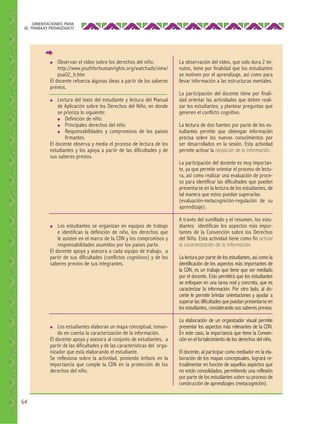 ORIENTACIONES PARA
EL TRABAJO PEDAGÓGICO

Observan el video sobre los derechos del niño:
http://www.youthforhumanrights.org/watchads/view/
psa02_h.htm
El docente refuerza algunas ideas a partir de los saberes
previos.

●

Lectura del texto del estudiante y lectura del Manual
de Aplicación sobre los Derechos del Niño, en donde
se prioriza lo siguiente:
●
Definición de niño.
●
Principales derechos del niño.
●
Responsabilidades y compromisos de los países
firmantes.
El docente observa y media el proceso de lectura de los
estudiantes y los apoya a partir de las dificultades y de
sus saberes previos.
●

Los estudiantes se organizan en equipos de trabajo
e identifican la definición de niño, los derechos que
le asisten en el marco de la CDN y los compromisos y
responsabilidades asumidos por los países parte.
El docente apoya y asesora a cada equipo de trabajo, a
partir de sus dificultades (conflictos cognitivos) y de los
saberes previos de sus integrantes.

●

Los estudiantes elaboran un mapa conceptual, tomando en cuenta la caracterización de la información.
El docente apoya y asesora al conjunto de estudiantes, a
partir de las dificultades y de las características del organizador que está elaborando el estudiante.
Se reflexiona sobre la actividad, poniendo énfasis en la
importancia que cumple la CDN en la protección de los
derechos del niño.

●

64

La observación del video, que solo dura 2 minutos, tiene por finalidad que los estudiantes
se motiven por el aprendizaje, así como para
llevar información a las estructuras mentales.
La participación del docente tiene por finalidad orientar las actividades que deben realizar los estudiantes, y plantear preguntas que
generen el conflicto cognitivo.
La lectura de dos fuentes por parte de los estudiantes permite que obtengan información
precisa sobre los nuevos conocimientos por
ser desarrollados en la sesión. Esta actividad
permite activar la recepción de la información.
La participación del docente es muy importante, ya que permite orientar el proceso de lectura, así como realizar una evaluación de proceso para identificar las dificultades que pueden
presentarse en la lectura de los estudiantes, de
tal manera que estos puedan superarlas
(evaluación-metacognición-regulación de su
aprendizaje).
A través del sumillado y el resumen, los estudiantes identifican los aspectos más importantes de la Convención sobre los Derechos
del Niño. Esta actividad tiene como fin activar
la caracterización de la información.
La lectura por parte de los estudiantes, así como la
identificación de los aspectos más importantes de
la CDN, es un trabajo que tiene que ser mediado
por el docente. Esto permitirá que los estudiantes
se enfoquen en una tarea real y concreta, que es
caracterizar la información. Por otro lado, al docente le permite brindar orientaciones y ayudar a
superar las dificultades que puedan presentarse en
los estudiantes, considerando sus saberes previos.
La elaboración de un organizador visual permite
presentar los aspectos más relevantes de la CDN.
En este caso, la importancia que tiene la Convención en el fortalecimiento de los derechos del niño.
El docente, al participar como mediador en la elaboración de los mapas conceptuales, logrará retroalimentar en función de aquellos aspectos que
no están consolidados, permitiendo una reflexión
por parte de los estudiantes sobre su proceso de
construcción de aprendizajes (metacognición).

 