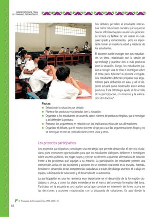 ORIENTACIONES PARA
EL TRABAJO PEDAGÓGICO

Los debates permiten al estudiante interactuar sobre situaciones sociales que requieran
buscar información para asumir una posición.
La técnica es factible de ser usada en cualquier grado y conocimiento, pero es importante tomar en cuenta la edad y madurez de
los estudiantes.
El docente puede escoger con sus estudiantes un tema relacionado con la sesión de
aprendizaje y plantear dos o más posturas
ante la situación. Luego, los estudiantes pasan a escoger una de ellas e investigan sobre
el tema para defender la postura escogida.
Los estudiantes deberán preparar sus argumentos para debatirlos en aula, y allí el docente actuará como moderador entre ambas
posturas. Esta estrategia ayuda al desarrollo
de la participación, el consenso y la valoración del disenso8.
Pautas:
● Seleccionar la situación por debatir.
● Plantear las posturas relacionadas con la situación.
● Organizar a los estudiantes de acuerdo con el número de posturas elegidas, para investigar
y así defender la postura.
● Preparar los argumentos en relación con las implicancias éticas de sus afirmaciones.
● Organizar el debate, que el mismo docente dirige para que las argumentaciones fluyan y no
se detengan en meras contradicciones entre unos y otros.

Los proyectos participativos
Los proyectos participativos constituyen una estrategia que permite desarrollar el ejercicio ciudadano, pues promueven oportunidades para que los estudiantes dialoguen, deliberen e investiguen
sobre asuntos públicos, los hagan suyos y ejerzan su derecho a plantear alternativas de solución
frente a los problemas que aquejan a su entorno. La participación del estudiante permite una
intervención activa en las decisiones y acciones en un contexto real como es la escuela. Además,
fortalece el desarrollo de las competencias ciudadanas a través del diálogo asertivo, el trabajo en
equipo, la búsqueda de soluciones y el desarrollo de la autonomía.
La participación es una herramienta muy importante en el desarrollo de la formación ciudadana y cívica, y como tal debe entenderse en el marco del proyecto formativo del área.
Participar en la escuela es una acción social que consiste en intervenir de forma activa en
las decisiones y acciones relacionadas con la búsqueda de soluciones. Es aquí donde la
8 Propuesta de Formación Ética. MED, 2005: 35.

68

 