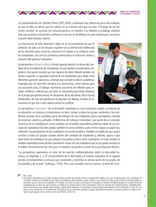 ÁREA DE FORMACIÓN
CIUDADANA Y CÍVICA

Los planteamientos de Célestin Freinet (SEP, 2006) constituyen una referencia para este enfoque,
ya que en ellos se afirma que los valores no se enseñan sino que se viven. El trabajo de los docentes consiste, de acuerdo con esta perspectiva, en someter a la reflexión y al diálogo colectivo
diversas acciones y situaciones cotidianas en las que se identifique una oportunidad para reconocer
y asumir determinados valores.
La importancia de esta dimensión radica en el reconocimiento de que el
ambiente de aula y el de escuela requieren de la intervención deliberada
de los docentes para construir y favorecer el respeto y la confianza entre
los estudiantes, así como la convivencia democrática en todos los niveles y
espacios del quehacer educativo.
La perspectiva dialógico-reﬂexiva brinda especial atención al desarrollo evolutivo de la moralidad de los estudiantes, el cual imprime características singulares a los juicios morales que son capaces de emitir. Atiende también, de
manera especial, la capacidad racional de los estudiantes para elegir entre
diferentes opciones valorativas, al tiempo que considera valores sustantivos,
inspirados por los derechos humanos y la democracia, como criterios para
una actuación justa. El diálogo representa una forma de reflexión para resolver conflictos o diferencias, así como un mecanismo para tomar distancia
de la propia perspectiva moral, en situaciones de la vida diaria. Otro recurso
emblemático de esta perspectiva es la discusión de dilemas morales en situaciones en que dos o más valores entran en conflicto.
La perspectiva maximalista1 de la formación ciudadana es una concepción amplia y profunda de
la educación; es inclusiva y comprensiva, es decir, incluye a todos los grupos existentes y los problemas actuales de la sociedad; parte del enfoque de una ciudadanía activa, participativa, basada
en procesos, valores y actitudes. A diferencia del enfoque minimalista2, que parte de un concepto
restrictivo de la ciudadanía en varios sentidos, en el modelo maximalista podemos hablar de un concepto de ciudadanía más bien amplio, también en varios sentidos, pues en él se asigna un papel muy
relevante a la participación de los ciudadanos en la esfera pública. También es amplio porque aspira
a incluir a todos los grupos sociales dentro del concepto de ciudadanía y, además, aspira a que
sean todos los individuos los que adopten una postura activa como ciudadanos. En este sentido, el
modelo maximalista toma partido claramente a favor de una ciudadanía que no se quede anclada en
el ámbito meramente formal, sino que se traslade a la práctica a través de la participación efectiva.
“La perspectiva maximalista se nutre de los aportes multidisciplinarios sobre la diversidad humana y su dignidad, {...}. El reconocimiento de la diversidad y el estatus ciudadano en el espacio
escolar es fundamental si se busca que estudiantes y docentes se sientan parte de la escuela, de
la sociedad y de un país” (Callirgos, 1995). Para una sociedad como la nuestra, el tema del reco-

1 Kerr, 2002.
2 El enfoque minimalista, por un lado, prioriza la esfera privada del individuo frente a aquella esfera pública en la que se desenvuelve como ciudadano. Es
restrictivo también en el sentido de que limita la ciudadanía a determinados grupos sociales y que, dentro de estos grupos, limita la actividad política a
una elite o grupo reducido de ciudadanos. Por último, en lo que se refiere al concepto de ciudadanía, el modelo minimalista adopta un concepto formal de
ciudadanía que no tiene por qué encontrar un reflejo en la práctica diaria. Estos presupuestos sobre el concepto de ciudadanía llevan, inevitablemente,
a que la educación cívica adopte determinadas características distintivas. Para empezar, estará basada principalmente en los contenidos o, dicho de otra
forma, en la transmisión de conocimientos. Este énfasis en los contenidos atribuye un papel claramente dominante al profesor y deja en un lugar secundario la participación de los alumnos en el aula (Martín, 2006: 35).

7

 