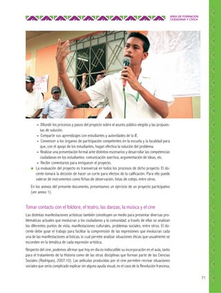 ÁREA DE FORMACIÓN
CIUDADANA Y CÍVICA

●

- Difundir los procesos y pasos del proyecto sobre el asunto público elegido y las propuestas de solución.
- Compartir sus aprendizajes con estudiantes y autoridades de la IE.
- Convencer a los órganos de participación competentes en la escuela y la localidad para
que, con el apoyo de los estudiantes, hagan efectiva la solución del problema.
- Realizar una presentación formal ante distintos escenarios y desarrollar las competencias
ciudadanas en los estudiantes: comunicación asertiva, argumentación de ideas, etc.
- Recibir comentarios para enriquecer el proyecto.
La evaluación del proyecto es transversal en todos los procesos de dicho proyecto. El docente tomará la decisión de hacer un corte para efectos de la calificación. Para ello puede
valerse de instrumentos como fichas de observación, listas de cotejo, entre otros.

En los anexos del presente documento, presentamos un ejercicio de un proyecto participativo
(ver anexo 1).

Tomar contacto con el folclore, el teatro, las danzas, la música y el cine
Las distintas manifestaciones artísticas también constituyen un medio para presentar diversas problemáticas actuales que involucran a los ciudadanos y la comunidad; a través de ellas se analizan
los diferentes puntos de vista, manifestaciones culturales, problemas sociales, entre otros. El docente debe guiar el trabajo para facilitar la comprensión de las expresiones que involucran cada
una de las manifestaciones artísticas, lo cual permite analizar situaciones éticas que usualmente se
esconden en la temática de cada expresión artística.
Respecto del cine, podemos afirmar que hoy en día es indiscutible su incorporación en el aula, tanto
para el tratamiento de la Historia como de las otras disciplinas que forman parte de las Ciencias
Sociales (Rodríguez, 2007:10). Las películas producidas por el cine permiten recrear situaciones
sociales que sería complicado explicar sin alguna ayuda visual; es el caso de la Revolución francesa,
71

 