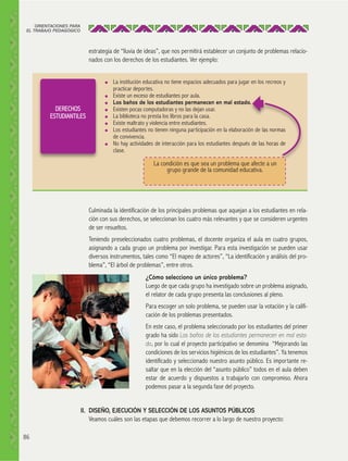 ORIENTACIONES PARA
EL TRABAJO PEDAGÓGICO

estrategia de “lluvia de ideas”, que nos permitirá establecer un conjunto de problemas relacionados con los derechos de los estudiantes. Ver ejemplo:

●

●

DERECHOS
ESTUDIANTILES

●
●
●
●
●

●

La institución educativa no tiene espacios adecuados para jugar en los recreos y
practicar deportes.
Existe un exceso de estudiantes por aula.
Los baños de los estudiantes permanecen en mal estado.
Existen pocas computadoras y no las dejan usar.
La biblioteca no presta los libros para la casa.
Existe maltrato y violencia entre estudiantes.
Los estudiantes no tienen ninguna participación en la elaboración de las normas
de convivencia.
No hay actividades de interacción para los estudiantes después de las horas de
clase.

La condición es que sea un problema que afecte a un
grupo grande de la comunidad educativa.

Culminada la identificación de los principales problemas que aquejan a los estudiantes en relación con sus derechos, se seleccionan los cuatro más relevantes y que se consideren urgentes
de ser resueltos.
Teniendo preseleccionados cuatro problemas, el docente organiza el aula en cuatro grupos,
asignando a cada grupo un problema por investigar. Para esta investigación se pueden usar
diversos instrumentos, tales como “El mapeo de actores”, “La identificación y análisis del problema”, “El árbol de problemas”, entre otros.
¿Cómo selecciono un único problema?
Luego de que cada grupo ha investigado sobre un problema asignado,
el relator de cada grupo presenta las conclusiones al pleno.
Para escoger un solo problema, se pueden usar la votación y la calificación de los problemas presentados.
En este caso, el problema seleccionado por los estudiantes del primer
grado ha sido Los baños de los estudiantes permanecen en mal estado, por lo cual el proyecto participativo se denomina “Mejorando las
condiciones de los servicios higiénicos de los estudiantes”. Ya tenemos
identificado y seleccionado nuestro asunto público. Es importante resaltar que en la elección del “asunto público” todos en el aula deben
estar de acuerdo y dispuestos a trabajarlo con compromiso. Ahora
podemos pasar a la segunda fase del proyecto.
II. DISEÑO, EJECUCIÓN Y SELECCIÓN DE LOS ASUNTOS PÚBLICOS
Veamos cuáles son las etapas que debemos recorrer a lo largo de nuestro proyecto:
86

 