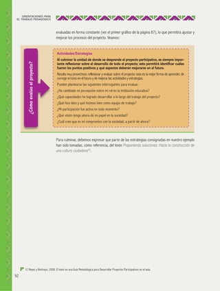 ORIENTACIONES PARA
EL TRABAJO PEDAGÓGICO

evaluadas en forma constante (ver el primer gráfico de la página 87), lo que permitirá ajustar y
mejorar los procesos del proyecto. Veamos:

¿Cómo evalúo el proyecto?

Actividades/Estrategias
Al culminar la unidad de donde se desprende el proyecto participativo, es siempre importante reﬂexionar sobre el desarrollo de todo el proyecto; esto permitirá identiﬁcar cuáles
fueron los puntos positivos y qué aspectos deberán mejorarse en el futuro.
Resulta muy provechoso reflexionar y evaluar sobre el proyecto: esta es la mejor forma de aprender, de
corregir errores en el futuro y de mejorar las actividades y estrategias.
Pueden plantearse las siguientes interrogantes para evaluar:
¿Ha cambiado mi percepción sobre mi rol en la institución educativa?
¿Qué capacidades he logrado desarrollar a lo largo del trabajo del proyecto?
¿Qué hice bien y qué hicimos bien como equipo de trabajo?
¿Mi participación fue activa en todo momento?
¿Qué visión tengo ahora de mi papel en la sociedad?
¿Cuál creo que es mi compromiso con la sociedad, a partir de ahora?

Para culminar, debemos expresar que parte de las estrategias consignadas en nuestro ejemplo
han sido tomadas, como referencia, del texto Proponiendo soluciones: Hacia la construcción de
una cultura ciudadana12.

12 Reyes y Restrepo, 2008. El texto es una Guía Metodológica para Desarrollar Proyectos Participativos en el aula.

92

 