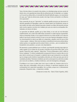 ORIENTACIONES PARA
EL TRABAJO PEDAGÓGICO

Tomo el término idiota en la acepción más próxima a su etimología griega: persona carente de
interés cívico y de capacidad para desarrollar las atribuciones que corresponden a un ciudadano. En uno de sus últimos libros, el venerable Jhon Kenneth Galbraith asegura, con conocimiento
de causa, que “todas las democracias actuales viven bajo el temor permanente a la influencia
de los ignorantes”.
Estoy convencido de que por “ignorantes” no entiende aquellas personas que desconocen la
ubicación geográfica de Tegucigalpa o quién fue el abuelo paterno de Chindasvinto, porque en
este sentido casi todos somos bastante ignorantes (siempre nos faltan informaciones precisas
sobre muchos aspectos concretos de la realidad, pero para eso están las enciclopedias informatizadas y los bancos de datos).
Los ignorantes de Galbraith, aquellos que yo llamo idiotas, no tan solo son mal informados
académicamente, sino y sobre todo malformados cívicamente: no saben expresar argumentadamente sus demandas sociales, no son capaces de discernir en un texto sencillo o en un discurso
político lo que hay de sustancia cerebral y lo que es una mera hojarasca demagógica, desconocen minuciosamente los valores que deben ser compartidos y aquellos contra los que es lícito
–incluso urgente– rebelarse. Viven entre los demás, se benefician de estructuras democráticas,
medran gracias a la capacidad social de producir bienes y servicios... pero se mantienen intelectualmente como parásitos o, aun peor, como depredadores.
Me impresionó un panel publicitario que vi en Brasil, cuya fotografía reprodujo luego algún periódico español. Era el reclamo de una escuela y mostraba una gran foto de Bin Laden, con la
leyenda “Osama Bin Laden, ingeniero”. Abajo decía: “Formar profesionales es fácil, lo difícil es
formar ciudadanos”. En efecto, probablemente la preparación técnica en nuestros días no es lo
peor, todo lo contrario que en el pasado: lo realmente malo es que la educación no va más allá,
que no consigue acuñar miembros responsables y tolerantes, por críticos que sean, para vivir en
sociedades pluralistas. Patentamos insolidarios que sólo se preocupan de sus derechos sociales
pero nunca de sus deberes, o fanáticos tenebrosos, carne de intransigencia y demagogia.
El problema no es lo que no saben hacer sino lo que no saben ser: humanos entre los humanos, libres pero responsables, críticos pero no obsesos, ni caprichosos seguidores de los
archimandritas de la superstición apocalíptica. Son, ay, idiotas, aunque eso sí, suficientemente
preparados. Eduquemos mejor... o empecemos a temblar.
(Tomado de la revista Viva – Diario El Clarín. Argentina, 2002)

94

 