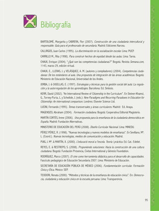 Bibliografía
BARTOLOMÉ, Margarita y CABRERA, Flor (2007). Construcción de una ciudadanía intercultural y
responsable. Guía para el profesorado de secundaria. Madrid: Ediciones Narcea.
CALLIRGOS, Juan Carlos (1995). La discriminación en la socialización escolar. Lima: PUCP.
CARRILLO M., Rita (1998). Para construir hechos de equidad desde las aulas. Lima: Tarea.
CHAUX, Enrique (2004). “¿Qué son las competencias ciudadanas?” Bogotá. Revista Semana.com,
1143, marzo 29, edición virtual.
CHAUX, E., LLERAS, J. y VELÁSQUEZ, A. M. (autores y compiladores) (2004). Competencias ciudadanas: De los estándares al aula. Una propuesta de integración de las áreas académicas. Bogotá:
Ministerio de Educación Nacional, Universidad de los Andes.
JORBA, J. & CASELLAS, E. (1997). Estrategias y técnicas para la gestión social del aula: La regulación y la autorregulación de los aprendizajes. Barcelona: Ed. Síntesis.
KERR, David (2002). “An International Review of Citizenship in the Curriculum”. En Steiner-Khamsi,
G., Torney-Purta, J., y Schwilole, J. (eds.): New Paradigms and Recurring Paradoxes in Education for
Citizenship: An international comparison. Londres: Elsevier Science Ltd.
LUCINI, Fernando (1995). Temas transversales y áreas curriculares. Madrid: Ed. Anaya.
MAGENDZO, Abraham (2004). Formación ciudadana. Bogotá: Cooperativa Editorial Magisterio.
MARTÍN CORTÉS, Irene (2006). Una propuesta para la enseñanza de la ciudadanía democrática en
España. Madrid: Fundación Alternativas.
MINISTERIO DE EDUCACIÓN DEL PERÚ (2008). Diseño Curricular Nacional. Lima: MINEDU.
PÉREZ PÉREZ, R. (1998). “Nuevas tecnologías y nuevos modelos de enseñanza”. En Sevillano, Mª.
L. (Coord.). Nuevas tecnologías, medios de comunicación y educación. Madrid.
PUIG, J. Mª. & MARTÍN, X. (2000). L’educació moral a l’escola. Teoría i práctica. Ed. Cat.: Edebé.
REYES, E. & RESTREPO, S. (2008). Proponiendo soluciones: Hacia la construcción de una cultura
ciudadana. Bogotá: Fundación Presencia, Civitas International y Génesis Foundation.
RODRÍGUEZ, Marco (2007). El cine como herramienta didáctica para el desarrollo de capacidades.
Fascículo pedagógico de Educación Secundaria 2007. Lima: Ministerio de Educación.
SECRETARÍA DE EDUCACIÓN PÚBLICA DE MÉXICO (2006). Fundamentación curricular. Formación
Cívica y Ética. México: SEP.
TEODORI, Renata (2000). “Métodos y técnicas de la enseñanza de educación cívica”. En: Democracia, ciudadanía y educación cívica en la escuela peruana. Lima: Transparencia.

95

 