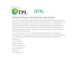 OTPL
Project to Project : Our Resources Your Control
OTPL is an Australia based project to project Digital Marketing Outsourcing solutions
provider in multiple web-based and mobile services. Whether it is web-designing and
development or animation creation, our technological expertise and a high-tech
infrastructure in New Delhi, India gives us a cutting edge over other competitors not
only in Australia but around the globe. Apart from our Melbourne office we also
procure assignments in web development and digital marketing through our branch
offices in the UK and Canada.
Years old experience of OTPL in off-shore web development and others digital
marketing tools through a well trained professional team gives us core competency in
the following areas of Digital Marketing Outsourcing on project to project basis:
Web Design
Graphic Design
Web Development
Mobile Development
app Development
Animation
EDM Templates
 
