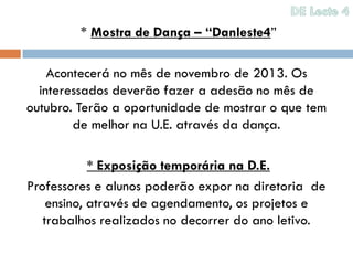 * Mostra de Dança – “Danleste4”

    Acontecerá no mês de novembro de 2013. Os
  interessados deverão fazer a adesão no mês de
outubro. Terão a oportunidade de mostrar o que tem
        de melhor na U.E. através da dança.

            * Exposição temporária na D.E.
Professores e alunos poderão expor na diretoria de
    ensino, através de agendamento, os projetos e
   trabalhos realizados no decorrer do ano letivo.
 