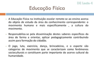 Educação Física
   A Educação Física na instituição escolar remete-se ao ensino acerca
    do objeto de estudo da área do conhecimento correspondente: o
    movimento humano e mais especificamente , a cultura do
    movimento.
   Responsabiliza-se pela disseminação destes saberes específicos da
    área de forma a orientar, aplicar pedagogicamente contribuindo
    assim para formação do cidadão.
   O jogo, luta, exercício, dança, brincadeiras, e o esporte são
    categorias de movimento que se caracterizam como fenômenos
    socioculturais e constituem parte importante do acervo cultural da
    humanidade.
 