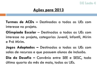 Ações para 2013

Turmas de ACDs – Destinadas a todas as UEs com
interesse no projeto.
Olimpíada Escolar – Destinadas a todas as UEs com
interesse no projeto, categorias Juvenil, Infantil, Mirim
e Pré Mirim.
Jogos Adaptados – Destinadas a todas as UEs com
salas de recursos e que possuem alunos de inclusão.
Dia do Desafio – Convênio entre SEE e SESC, toda
última quarta do mês de maio, todas as UEs.
 
