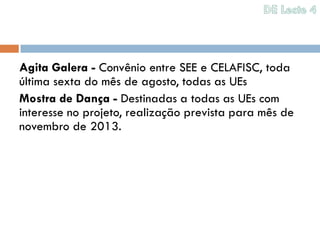Agita Galera - Convênio entre SEE e CELAFISC, toda
última sexta do mês de agosto, todas as UEs
Mostra de Dança - Destinadas a todas as UEs com
interesse no projeto, realização prevista para mês de
novembro de 2013.
 