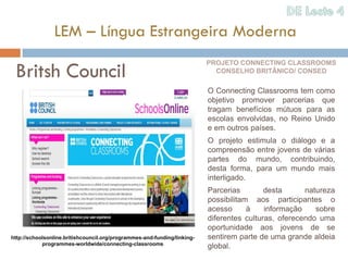 LEM – Língua Estrangeira Moderna

 Britsh Council
                                                                          PROJETO CONNECTING CLASSROOMS
                                                                            CONSELHO BRITÂNICO/ CONSED

                                                                          O Connecting Classrooms tem como
                                                                          objetivo promover parcerias que
                                                                          tragam benefícios mútuos para as
                                                                          escolas envolvidas, no Reino Unido
                                                                          e em outros países.
                                                                          O projeto estimula o diálogo e a
                                                                          compreensão entre jovens de várias
                                                                          partes do mundo, contribuindo,
                                                                          desta forma, para um mundo mais
                                                                          interligado.
                                                                          Parcerias        desta      natureza
                                                                          possibilitam aos participantes o
                                                                          acesso      à    informação    sobre
                                                                          diferentes culturas, oferecendo uma
                                                                          oportunidade aos jovens de se
http://schoolsonline.britishcouncil.org/programmes-and-funding/linking-   sentirem parte de uma grande aldeia
            programmes-worldwide/connecting-classrooms
                                                                          global.
 