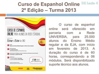 Curso de Espanhol Online
 2º Edição – Turma 2013

                   O curso de espanhol
            online será oferecido em
            parceria    com     a    Rede
            UNIVERSIA,      para    25.000
            alunos do Ensino Médio
            regular e da EJA, com início
            em fevereiro de 2013. A
            duração do curso é de 60
            horas, correspondendo a 06
            módulos. Será disponibilizado
            suporte técnico aos alunos.
 