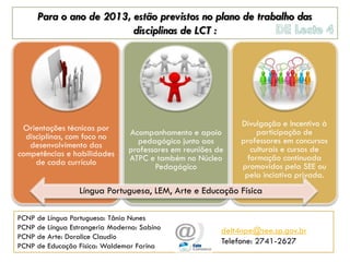 Para o ano de 2013, estão previstos no plano de trabalho das
                         disciplinas de LCT :




                                                              Divulgação e Incentivo à
 Orientações técnicas por                                          participação de
  disciplinas, com foco no      Acompanhamento e apoio
                                  pedagógico junto aos        professores em concursos
   desenvolvimento das                                           culturais e cursos de
competências e habilidades      professores em reuniões de
                                ATPC e também no Núcleo         formação continuada
     de cada currículo                                        promovidos pela SEE ou
                                       Pedagógico
                                                               pela inciativa privada.
                  Língua Portuguesa, LEM, Arte e Educação Física

PCNP de Língua Portuguesa: Tânia Nunes
PCNP de Língua Estrangeria Moderna: Sabino               delt4npe@see.sp.gov.br
PCNP de Arte: Doralice Claudio
                                                         Telefone: 2741-2627
PCNP de Educação Física: Waldemar Farina
 