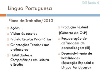 Língua Portuguesa
Plano de Trabalho/2013
   Ações:                          Produção Textual
   Visitas às escolas              (Gêneros da OLP)
   Projeto Escolas Prioritárias    Recuperação de

   Orientações Técnicas aos         defasagens de
    professores                      aprendizagem (RI)
                                    Desenvolvimento de
   Habilidades e
    Competências em Leitura          habilidades
    e Escrita                        (Educação Especial e
                                     Língua Portuguesa)
 