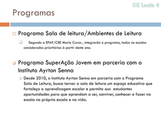 Programas
   Programa Sala de leitura/Ambientes de Leitura
          Segundo a EFAP/CRE Mario Covas , integrarão o programa, todas as escolas
        consideradas prioritárias à partir deste ano.



   Programa SuperAção Jovem em parceria com o
    Instituto Ayrton Senna
       Desde 2010, o Instituto Ayrton Senna em parceria com o Programa
        Sala de Leitura, busca tornar a sala de leitura um espaço educativo que
        fortaleça a aprendizagem escolar e permita aos estudantes
        oportunidades para que aprendam a ser, conviver, conhecer e fazer na
        escola na própria escola e na vida.
 