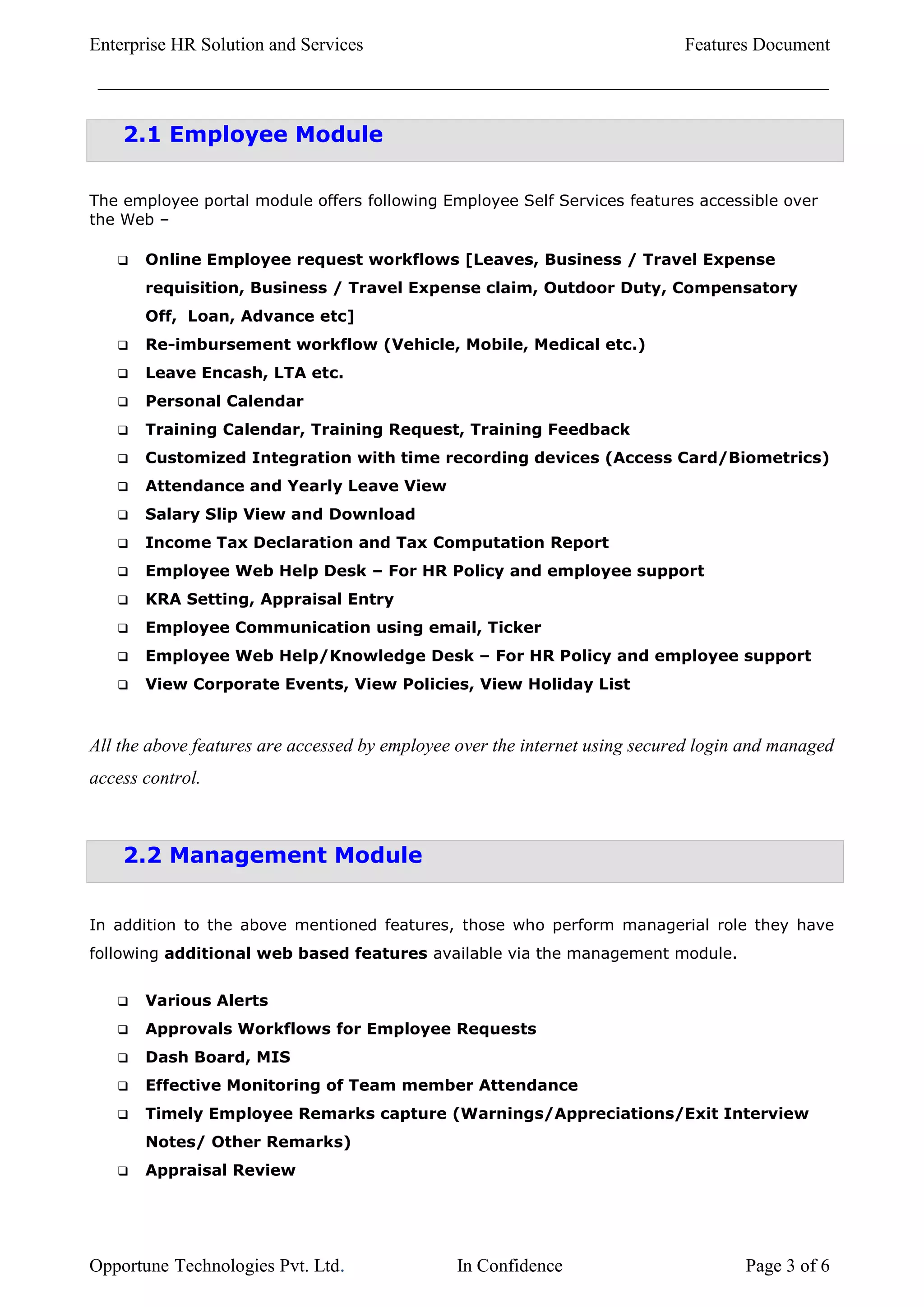 Enterprise HR Solution and Services                                          Features Document



    2.1 Employee Module

The employee portal module offers following Employee Self Services features accessible over
the Web –

      Online Employee request workflows [Leaves, Business / Travel Expense
       requisition, Business / Travel Expense claim, Outdoor Duty, Compensatory
       Off, Loan, Advance etc]
      Re-imbursement workflow (Vehicle, Mobile, Medical etc.)
      Leave Encash, LTA etc.
      Personal Calendar
      Training Calendar, Training Request, Training Feedback
      Customized Integration with time recording devices (Access Card/Biometrics)
      Attendance and Yearly Leave View
      Salary Slip View and Download
      Income Tax Declaration and Tax Computation Report
      Employee Web Help Desk – For HR Policy and employee support
      KRA Setting, Appraisal Entry
      Employee Communication using email, Ticker
      Employee Web Help/Knowledge Desk – For HR Policy and employee support
      View Corporate Events, View Policies, View Holiday List


All the above features are accessed by employee over the internet using secured login and managed
access control.



    2.2 Management Module


In addition to the above mentioned features, those who perform managerial role they have
following additional web based features available via the management module.


      Various Alerts
      Approvals Workflows for Employee Requests
      Dash Board, MIS
      Effective Monitoring of Team member Attendance
      Timely Employee Remarks capture (Warnings/Appreciations/Exit Interview
       Notes/ Other Remarks)
      Appraisal Review




Opportune Technologies Pvt. Ltd.               In Confidence                         Page 3 of 6
 