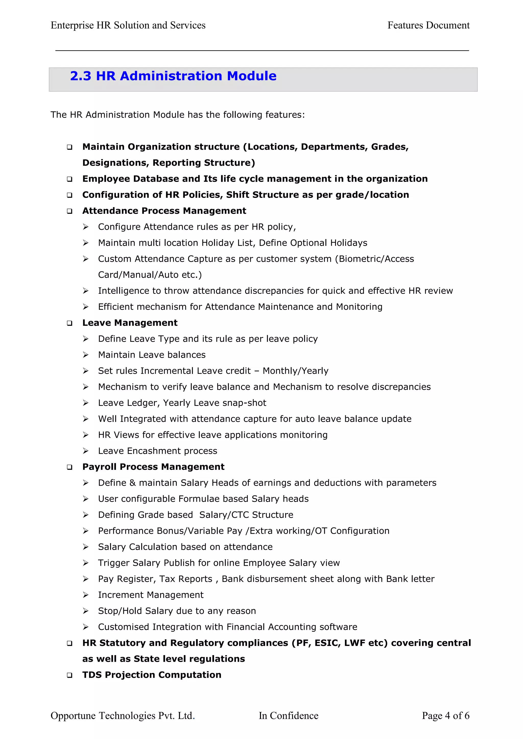 Enterprise HR Solution and Services                                         Features Document



    2.3 HR Administration Module


The HR Administration Module has the following features:


      Maintain Organization structure (Locations, Departments, Grades,
       Designations, Reporting Structure)
      Employee Database and Its life cycle management in the organization
      Configuration of HR Policies, Shift Structure as per grade/location
      Attendance Process Management
          Configure Attendance rules as per HR policy,
          Maintain multi location Holiday List, Define Optional Holidays
          Custom Attendance Capture as per customer system (Biometric/Access
           Card/Manual/Auto etc.)
          Intelligence to throw attendance discrepancies for quick and effective HR review
          Efficient mechanism for Attendance Maintenance and Monitoring
      Leave Management
          Define Leave Type and its rule as per leave policy
          Maintain Leave balances
          Set rules Incremental Leave credit – Monthly/Yearly
          Mechanism to verify leave balance and Mechanism to resolve discrepancies
          Leave Ledger, Yearly Leave snap-shot
          Well Integrated with attendance capture for auto leave balance update
          HR Views for effective leave applications monitoring
          Leave Encashment process
      Payroll Process Management
          Define & maintain Salary Heads of earnings and deductions with parameters
          User configurable Formulae based Salary heads
          Defining Grade based Salary/CTC Structure
          Performance Bonus/Variable Pay /Extra working/OT Configuration
          Salary Calculation based on attendance
          Trigger Salary Publish for online Employee Salary view
          Pay Register, Tax Reports , Bank disbursement sheet along with Bank letter
          Increment Management
          Stop/Hold Salary due to any reason
          Customised Integration with Financial Accounting software
      HR Statutory and Regulatory compliances (PF, ESIC, LWF etc) covering central
       as well as State level regulations
      TDS Projection Computation



Opportune Technologies Pvt. Ltd.                In Confidence                      Page 4 of 6
 