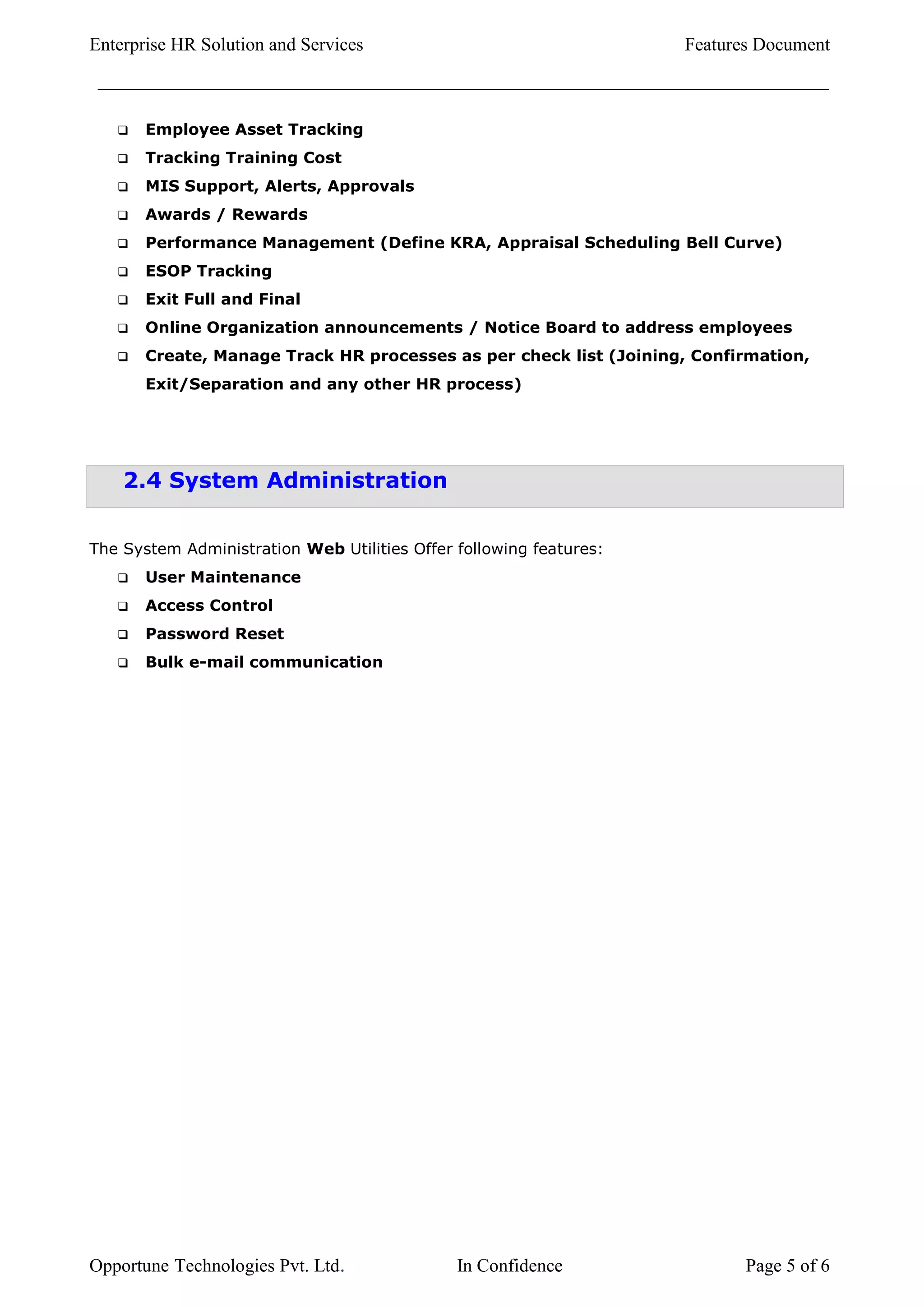 Enterprise HR Solution and Services                                 Features Document



      Employee Asset Tracking
      Tracking Training Cost
      MIS Support, Alerts, Approvals
      Awards / Rewards
      Performance Management (Define KRA, Appraisal Scheduling Bell Curve)
      ESOP Tracking
      Exit Full and Final
      Online Organization announcements / Notice Board to address employees
      Create, Manage Track HR processes as per check list (Joining, Confirmation,
       Exit/Separation and any other HR process)




    2.4 System Administration


The System Administration Web Utilities Offer following features:
      User Maintenance
      Access Control
      Password Reset
      Bulk e-mail communication




Opportune Technologies Pvt. Ltd.              In Confidence                Page 5 of 6
 