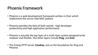 Phoenix Framework
• Phoenix is a web development framework written in Elixir which
implements the server-side MVC pattern
...