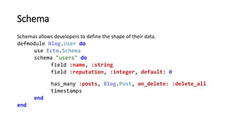 Schema
By defining a schema, Ecto automatically defines a struct:
iex> user = %Blog.User{name: "Bill"}
%Blog.User{__meta__...