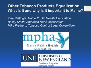 Other Tobacco Products Equalization
What is it and why is it important to Maine?

Tina Pettingill, Maine Public Health Association
Becky Smith, American Heart Association
Mike Freiberg, Tobacco Control Legal Consortium
 