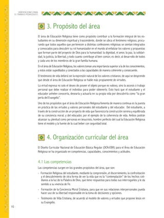 10
ORIENTACIONES PARA
EL TRABAJO PEDAGÓGICO
El área de Educación Religiosa tiene como propósito contribuir a la formación integral de los es-
tudiantes en su dimensión espiritual y trascendente, donde se ubica el fenómeno religioso, procu-
rando que todos aquellos que pertenecen a distintas confesiones religiosas se sientan integrados
y convocados para descubrir su rol humanizador en el mundo al enfatizar los valores y propuestas
que forman parte del proyecto de Dios para la humanidad: la dignidad, el amor, la paz, la solidari-
dad, la justicia, la libertad, y todo cuanto contribuye al bien común; es decir, al desarrollo de todos
y cada uno de los miembros de la gran familia humana.
En el área de Educación Religiosa, los valores toman una importancia superior a la de los conocimientos,
y estos están supeditados y conectados a las capacidades de manera coherente y consecuente.
El testimonio de vida deberá ser la expresión natural de los valores cristianos; de aquí se desprende
que desde el área de Educación Religiosa se hable más propiamente de virtudes.
La virtud expresa no solo el deseo de poseer el objeto porque es valioso, sino la ascesis o trabajo
personal que debe realizar el individuo para poder obtenerlo. Esto hará que el estudiante y el
educador anhelen conocerla, desearla y actuarla en su propia vida por descubrirla como “la gran
perla del Evangelio”.
Uno de los propósitos que el área de Educación Religiosa fomenta de manera continua es la puesta
en práctica de las virtudes y valores personales del estudiante y del educador. Del estudiante, a
través de la construcción de un proyecto de vida que favorezca la construcción serena y equilibrada
de su conciencia moral; y del educador, por el ejemplo de la coherencia de vida. Ambos podrán
alcanzar su plenitud como personas en Jesucristo, hombre perfecto del cual la Educación Religiosa
tiene el modelo y la fuente de la cual beber con seguridad total.
3. Propósito del área
El Diseño Curricular Nacional de Educación Básica Regular (DCN-EBR) para el Área de Educación
Religiosa se ha organizado en competencias, capacidades, conocimientos y actitudes.
4.1 Las competencias
Las competencias surgen en los grandes propósitos del área, que son:
- Formación Religiosa del estudiante, mediante la comprensión, el discernimiento, la confrontación
y el descubrimiento de otra forma de ver la vida que es la “contemplación” de los hechos coti-
dianos a la luz de la Palabra de Dios, que tiene respuestas para todas sus interrogantes y le da
sentido a su vivencia de Fe.
- Formación de la Conciencia Moral Cristiana, para que en sus relaciones interpersonales pueda
hacer uso de su libertad responsable en la toma de decisiones y opciones.
- Testimonio de Vida Cristiana, de acuerdo al modelo de valores y virtudes que propone Jesús en
su Evangelio.
4. Organización curricular del área
 