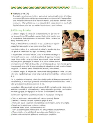 13
ÁREA DE
EDUCACIÓN RELIGIOSA
4.4 Valores y Actitudes
En Educación Religiosa los valores son los transcendentes, los que van a for-
mar la conciencia moral del estudiante; guardan relación con lo cognitivo, pero
su base está en el discernimiento entre lo emocional o afectivo y la razón que
dialoga íntimamente con la Fe.
Por ello, no debe confundirse una actitud con un valor. Las actitudes son disposicio-
nes para hacer algo y pueden ser una manera de manifestar el valor.
Las actitudes requieren de un movimiento de la realidad en la cual se interviene
y un ejercicio de la voluntad que está regida básicamente por el valor.
Se escogen valores para suscitar actitudes. El valor es difícilmente evaluable por sí
mismo, solo lo podemos hacer a través de las actitudes de la persona: no puedo
evaluar el amor, evalúo a la persona porque ama; no puedo evaluar la verdad,
evalúo a la persona que dice y vive en la verdad, etc. El valor se convierte en virtud
Testimonio de Vida (TV)
Organiza los conocimientos referidos a la vivencia, al testimonio y a la misión del cristiano
en el mundo. El Testimonio de Vida se complementa con el testimonio de la Palabra de Dios,
pues ambos son como las caras de una misma moneda. Estos aportan elementos para la
construcción del proyecto de vida, en la realización de la propia vocación, el respeto a la
dignidad y los derechos que nos realizan como personas y como cristianos.
con el testimonio de la Palabra de Dios, ambos son como las caras de una misma moneda. Aportan
elementos para la construcción del proyecto de vida, en la realización de la propia vocación, el respeto
a la dignidad y los derechos que nos identifican como personas y como cristianos.
En Educación Religiosa es indispensable e irrenunciable el trabajo desde los valores y virtudes;
estos son el ingrediente principal para la Comprensión de la Doctrina Cristiana y el Discernimiento
de Fe.
Con los estudiantes es importante trabajar las actitudes propias del área como consecuencia de
todo aprendizaje, es decir, haber aprendido el conocimiento, haber discernido desde sus valores y
haber generado opciones desde su testimonio de vida.
Los estudiantes deben apuntar a la valoración y desarrollo del respeto a los demás y sus creencias,
la iniciativa responsable de toda obra buena y a la integración de los aprendizajes a las decisiones
personales y grupales, con el propósito de valorar la formación recibida en el área.
A continuación, se presentan las actitudes señaladas en el DCN para el primer grado
● Valora su pertenencia a una comunidad de fe y acepta su mensaje doctrinal.
● Demuestra fraternidad con todos, siguiendo el ejemplo de Jesús.
● Promueve el respeto a la persona humana en todas sus dimensiones, a la luz del Evangelio.
● Respeta las creencias de otras confesiones religiosas.
● Fomenta el amor al prójimo con su testimonio de vida.
● Valora los aprendizajes desarrollados en el área como parte de su proceso formativo.
● Muestra iniciativa en las actividades de aprendizaje desarrolladas en el área.
● Respeta y tolera las diversas opiniones y creencias de sus compañeros.
 