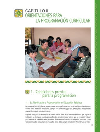 17
1.1 La Planificación y Programación en Educación Religiosa
La programación curricular del área se convierte en una hoja de ruta, en la que interactúan los estu-
diantes con la mediación del docente. Siempre será perfectible y, por ello, está sujeta a una constante
adaptación, reajuste y enriquecimiento.
El primer paso para su elaboración es contar con los datos de la demanda educativa que hay en la
institución. La demanda educativa especifica los conocimientos y valores que se necesitan trabajar
para abordar las soluciones a los problemas detectados en la institución educativa, los cuales – una
vez consensuados- se vuelcan en un cuadro, como el del ejemplo tomado del Primer Grado del DCN.
CAPÍTULO II
1. Condiciones previas
para la programación
ORIENTACIONES PARA
LA PROGRAMACIÓN CURRICULAR
 