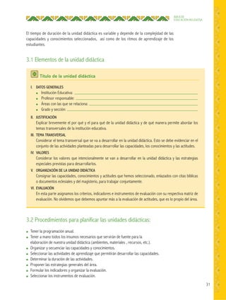 31
ÁREA DE
EDUCACIÓN RELIGIOSA
El tiempo de duración de la unidad didáctica es variable y depende de la complejidad de las
capacidades y conocimientos seleccionados, así como de los ritmos de aprendizaje de los
estudiantes.
3.1 Elementos de la unidad didáctica
3.2 Procedimientos para planificar las unidades didácticas:
● Tener la programación anual.
● Tener a mano todos los insumos necesarios que servirán de fuente para la
elaboración de nuestra unidad didáctica (ambientes, materiales , recursos, etc.).
● Organizar y secuenciar las capacidades y conocimientos.
● Seleccionar las actividades de aprendizaje que permitirán desarrollar las capacidades.
● Determinar la duración de las actividades.
● Proponer las estrategias generales del área.
● Formular los indicadores y organizar la evaluación.
● Seleccionar los instrumentos de evaluación.
Título de la unidad didáctica
I. DATOS GENERALES
● Institución Educativa:
● Profesor responsable:
● Áreas con las que se relaciona:
● Grado y sección:
II. JUSTIFICACIÓN
Explicar brevemente el por qué y el para qué de la unidad didáctica y de qué manera permite abordar los
temas transversales de la institución educativa.
III. TEMA TRANSVERSAL
Considerar el tema transversal que se va a desarrollar en la unidad didáctica. Esto se debe evidenciar en el
conjunto de las actividades planteadas para desarrollar las capacidades, los conocimientos y las actitudes.
IV. VALORES
Considerar los valores que intencionalmente se van a desarrollar en la unidad didáctica y las estrategias
especiales previstas para desarrollarlos.
V. ORGANIZACIÓN DE LA UNIDAD DIDÁCTICA
Consignar las capacidades, conocimientos y actitudes que hemos seleccionado, enlazados con citas bíblicas
o documentos eclesiales y del magisterio, para trabajar conjuntamente.
VI. EVALUACIÓN
En esta parte asignamos los criterios, indicadores e instrumentos de evaluación con su respectiva matriz de
evaluación. No olvidemos que debemos apuntar más a la evaluación de actitudes, que es lo propio del área.
 