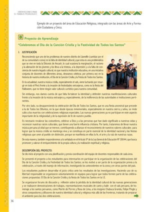 36
ORIENTACIONES PARA
EL TRABAJO PEDAGÓGICO
Ejemplo de un proyecto del área de Educación Religiosa, integrado con las áreas de Arte y Forma-
ción Ciudadana y Cívica.
Proyecto de Aprendizaje
“Celebremos el Día de la Canción Criolla y la Festividad de Todos los Santos”
I. JUSTIFICACIÓN
Reconociendo que uno de los problemas de nuestro distrito de Llamellín (cambiar por el
de su comunidad o zona) es la falta de identidad cultural y que esta es una problemática
que se vive en toda la Diócesis de Ancash, lo cual ocasiona la marginación, el racismo
y la alienación de los jóvenes y los lleva a la tristeza, a la depresión y a la falta de con-
ciencia de nuestro legado cultural, es que nuestra institución educativa, en una iniciativa
conjunta de docentes de diferentes áreas, deseamos celebrar, por primera vez en la
historia de nuestra institución, el Día de la Canción Criolla y la Fiesta de Todos los Santos.
En la actualidad, nuestra música criolla, especialmente el vals, viene luchando por resur-
gir en todo el Perú frente a la invasión de festividades extranjeras, como es la fiesta del
Halloween, que no tiene ningún valor cultural o artístico para nuestra comunidad.
Sin embargo, nos damos cuenta de que falta fortalecer la identidad y defender nuestras manifestaciones culturales
frente a la invasión de la música extranjera y, especialmente, de la indiferencia de las autoridades e instituciones perti-
nentes.
Por otro lado, va desapareciendo la celebración del Día de Todos los Santos, que es una fiesta ancestral que precede
a la de Todos los Difuntos, en la que desde épocas inmemoriales, especialmente en nuestra sierra y selva, se rinde
culto a los muertos con celebraciones religiosas especiales. Las nuevas generaciones ya no participan en este aspecto
importante de la religiosidad y de la expresión de fe de nuestro pueblo.
Es necesario revalorar las costumbres, celebrar a Dios y a las personas que han dado significado a nuestras vidas y
reconocer nuestras raíces culturales, que tienen una fuerte influencia cristiana. Por tanto, trataremos de llevar nuestra
música peruana al sitial que se merece, contribuyendo a afianzar el reconocimiento de nuestros valores culturales para
lograr que la música criolla se mantenga viva y se constituya en parte esencial de la identidad nacional y las fiestas
religiosas que unen al pueblo sin distinción, porque se manifiesta en ellas la fe, el arte y la raíz de nuestras razas.
De esta manera, también responderemos a lo señalado en el Artículo 9º de la Ley General de Educación Nº 28044, que busca
promover y valorar el enriquecimiento de la propia cultura y la realización espiritual y religiosa.
DESCRIPCIÓN DEL PROYECTO:
Se dio inicio al proyecto con una planificación y previa coordinación del equipo de docentes responsables de cada área.
Se presentó el proyecto a los estudiantes para interesarlos en participar en la organización de las celebraciones del
Día de la Canción Criolla y la Festividad de Todos los Santos; se les motivó a ser parte de la organización previa a la
celebración, a través del manejo de información, investigando los antecedentes en la zona y en otras partes del país.
Los estudiantes pudieron desarrollar el juicio crítico ante los resultados de las investigaciones. Haciendo uso de su
libertad responsable se organizaron voluntariamente en equipos para lograr que todos formen parte de las celebra-
ciones propuestas: El Día de la Canción Criolla y la fiesta de Todos los Santos en la I.E.
Se organizaron forums de discusión y reflexión sobre la pérdida de la identidad cultural de las nuevas generaciones
y se realizaron demostraciones de trabajos, representaciones musicales de canto y baile con el vals peruano, de ho-
menaje a los santos peruanos, como Martín de Porres y Rosa de Lima, a los insignes Chabuca Granda, Felipe Pinglo y
otros compositores y difusores de nuestra identidad cultural y religiosa más allá de las fronteras, tratando de preparar
el ambiente para las dos celebraciones.
 