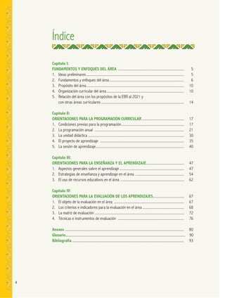 4
Índice
Capítulo I:
FUNDAMENTOS Y ENFOQUES DEL ÁREA ........................................................................ 5
1. Ideas preliminares.......................................................................................................... 5
2. Fundamentos y enfoques del área................................................................................. 6
3. Propósito del área.......................................................................................................... 10
4. Organización curricular del área.................................................................................... 10
5. Relación del área con los propósitos de la EBR al 2021 y
con otras áreas curriculares .......................................................................................... 14
Capítulo II:
ORIENTACIONES PARA LA PROGRAMACIÓN CURRICULAR.............................................. 17
1. Condiciones previas para la programación.................................................................... 17
2. La programación anual ................................................................................................. 21
3. La unidad didáctica ........................................................................................................ 30
4. El proyecto de aprendizaje ........................................................................................... 35
5. La sesión de aprendizaje................................................................................................ 40
Capítulo III:
ORIENTACIONES PARA LA ENSEÑANZA Y EL APRENDIZAJE......................................... 47
1. Aspectos generales sobre el aprendizaje ...................................................................... 47
2. Estrategias de enseñanza y aprendizaje en el área ..................................................... 54
3. El uso de recursos educativos en el área ..................................................................... 62
Capítulo IV:
ORIENTACIONES PARA LA EVALUACIÓN DE LOS APRENDIZAJES.................................. 67
1. El objeto de la evaluación en el área ............................................................................ 67
2. Los criterios e indicadores para la evaluación en el área ............................................. 68
3. La matriz de evaluación ................................................................................................. 72
4. Técnicas e instrumentos de evaluación ........................................................................ 76
Anexos ................................................................................................................................. 80
Glosario.................................................................................................................................. 90
Bibliografía ......................................................................................................................... 93
 