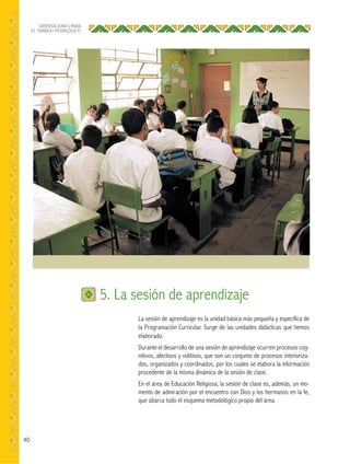 40
ORIENTACIONES PARA
EL TRABAJO PEDAGÓGICO
La sesión de aprendizaje es la unidad básica más pequeña y específica de
la Programación Curricular. Surge de las unidades didácticas que hemos
elaborado.
Durante el desarrollo de una sesión de aprendizaje ocurren procesos cog-
nitivos, afectivos y volitivos, que son un conjunto de procesos interioriza-
dos, organizados y coordinados, por los cuales se elabora la información
procedente de la misma dinámica de la sesión de clase.
En el área de Educación Religiosa, la sesión de clase es, además, un mo-
mento de admiración por el encuentro con Dios y los hermanos en la fe,
que abarca todo el esquema metodológico propio del área.
5. La sesión de aprendizaje
 