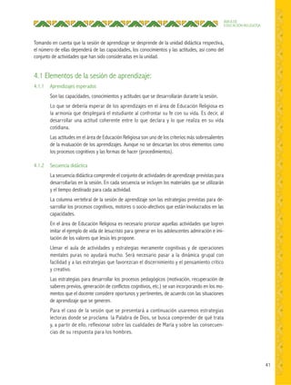 41
ÁREA DE
EDUCACIÓN RELIGIOSA
Tomando en cuenta que la sesión de aprendizaje se desprende de la unidad didáctica respectiva,
el número de ellas dependerá de las capacidades, los conocimientos y las actitudes, así como del
conjunto de actividades que han sido consideradas en la unidad.
4.1 Elementos de la sesión de aprendizaje:
4.1.1 Aprendizajes esperados
Son las capacidades, conocimientos y actitudes que se desarrollarán durante la sesión.
Lo que se debería esperar de los aprendizajes en el área de Educación Religiosa es
la armonía que desplegará el estudiante al confrontar su fe con su vida. Es decir, al
desarrollar una actitud coherente entre lo que declara y lo que realiza en su vida
cotidiana.
Las actitudes en el área de Educación Religiosa son uno de los criterios más sobresalientes
de la evaluación de los aprendizajes. Aunque no se descartan los otros elementos como
los procesos cognitivos y las formas de hacer (procedimientos).
4.1.2 Secuencia didáctica
La secuencia didáctica comprende el conjunto de actividades de aprendizaje previstas para
desarrollarlas en la sesión. En cada secuencia se incluyen los materiales que se utilizarán
y el tiempo destinado para cada actividad.
La columna vertebral de la sesión de aprendizaje son las estrategias previstas para de-
sarrollar los procesos cognitivos, motores o socio-afectivos que están involucrados en las
capacidades.
En el área de Educación Religiosa es necesario priorizar aquellas actividades que logren
imitar el ejemplo de vida de Jesucristo para generar en los adolescentes admiración e imi-
tación de los valores que Jesús les propone.
Llenar el aula de actividades y estrategias meramente cognitivas y de operaciones
mentales puras no ayudará mucho. Será necesario pasar a la dinámica grupal con
facilidad y a las estrategias que favorezcan el discernimiento y el pensamiento crítico
y creativo.
Las estrategias para desarrollar los procesos pedagógicos (motivación, recuperación de
saberes previos, generación de conflictos cognitivos, etc.) se van incorporando en los mo-
mentos que el docente considere oportunos y pertinentes, de acuerdo con las situaciones
de aprendizaje que se generen.
Para el caso de la sesión que se presentará a continuación usaremos estrategias
lectoras donde se proclama la Palabra de Dios, se busca comprender de qué trata
y, a partir de ello, reflexionar sobre las cualidades de María y sobre las consecuen-
cias de su respuesta para los hombres.
 
